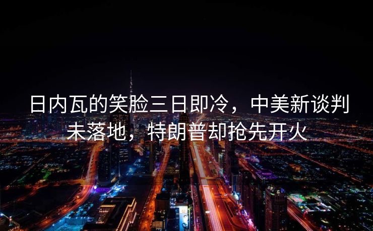 日内瓦的笑脸三日即冷，中美新谈判未落地，特朗普却抢先开火