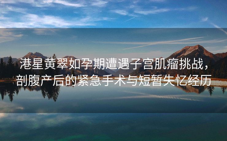 港星黄翠如孕期遭遇子宫肌瘤挑战，剖腹产后的紧急手术与短暂失忆经历