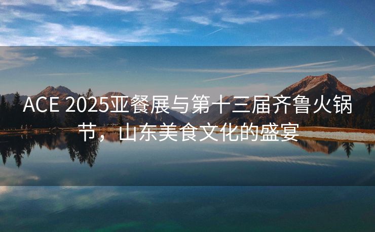 ACE 2025亚餐展与第十三届齐鲁火锅节，山东美食文化的盛宴