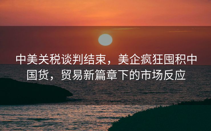 中美关税谈判结束，美企疯狂囤积中国货，贸易新篇章下的市场反应