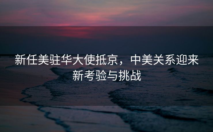 新任美驻华大使抵京，中美关系迎来新考验与挑战
