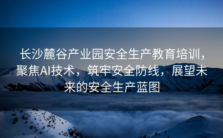 长沙麓谷产业园安全生产教育培训，聚焦AI技术，筑牢安全防线，展望未来的安全生产蓝图