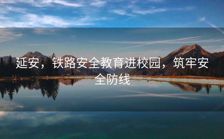 延安，铁路安全教育进校园，筑牢安全防线