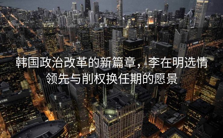 韩国政治改革的新篇章，李在明选情领先与削权换任期的愿景