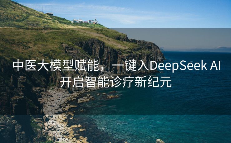 中医大模型赋能，一键入DeepSeek AI开启智能诊疗新纪元