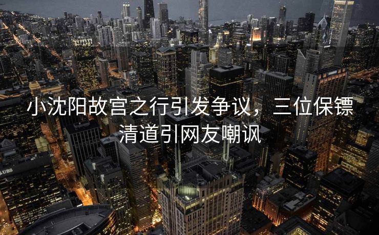小沈阳故宫之行引发争议，三位保镖清道引网友嘲讽