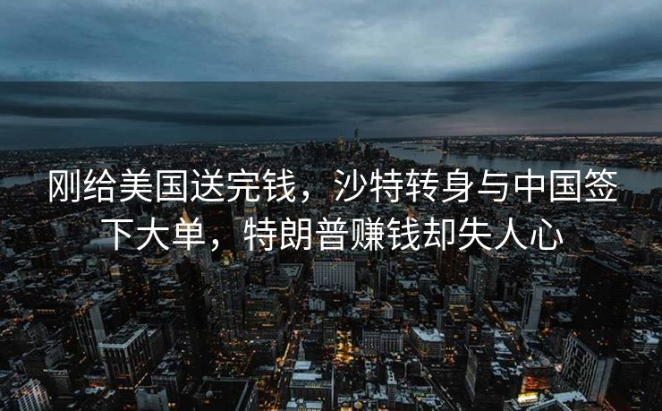 刚给美国送完钱，沙特转身与中国签下大单，特朗普赚钱却失人心
