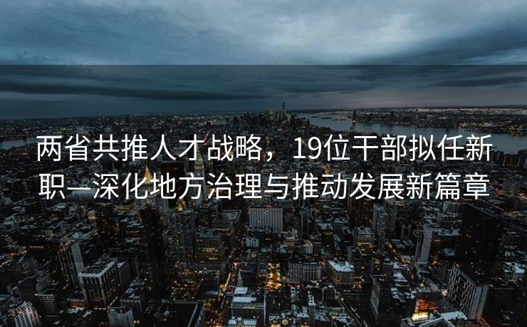 两省共推人才战略，19位干部拟任新职—深化地方治理与推动发展新篇章