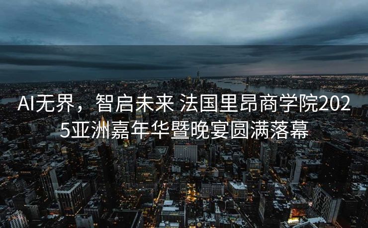AI无界，智启未来 法国里昂商学院2025亚洲嘉年华暨晚宴圆满落幕