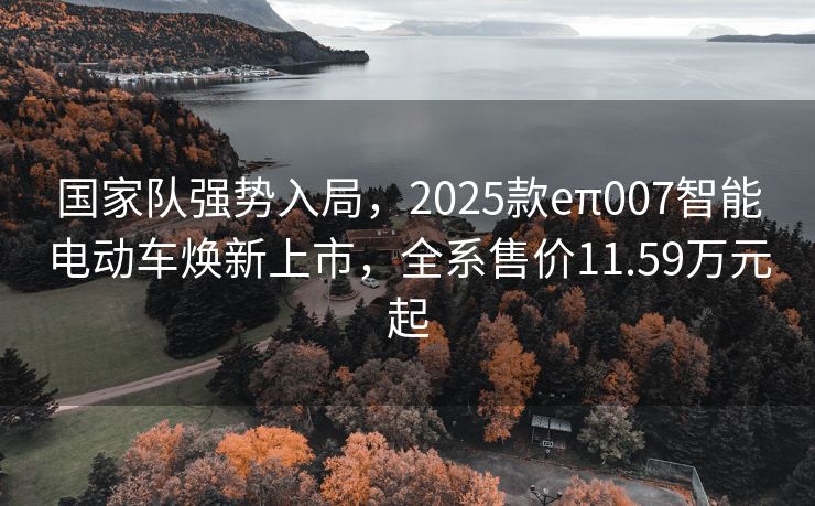 国家队强势入局，2025款eπ007智能电动车焕新上市，全系售价11.59万元起