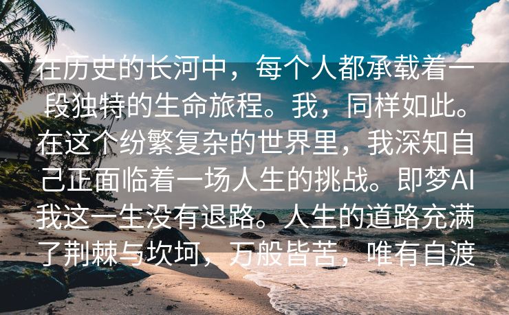 在历史的长河中，每个人都承载着一段独特的生命旅程。我，同样如此。在这个纷繁复杂的世界里，我深知自己正面临着一场人生的挑战。即梦AI我这一生没有退路。人生的道路充满了荆棘与坎坷，万般皆苦，唯有自渡