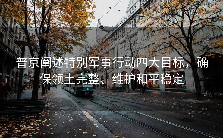 普京阐述特别军事行动四大目标，确保领土完整、维护和平稳定