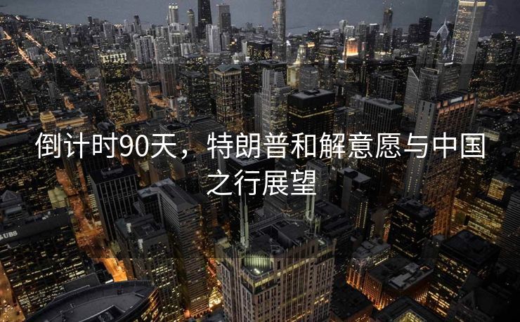 倒计时90天，特朗普和解意愿与中国之行展望