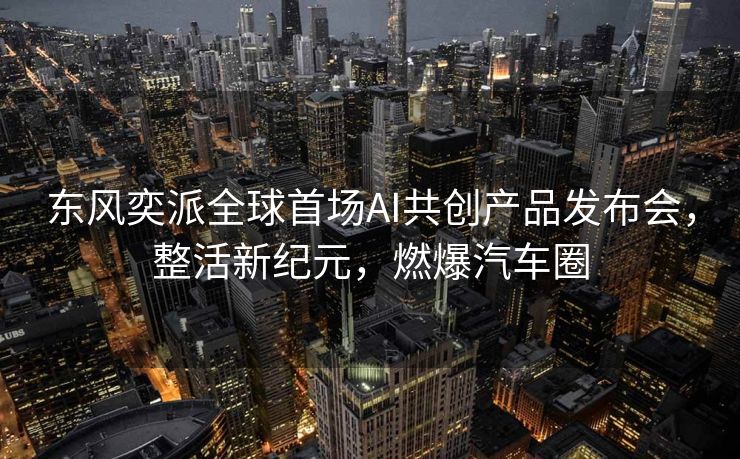 东风奕派全球首场AI共创产品发布会，整活新纪元，燃爆汽车圈
