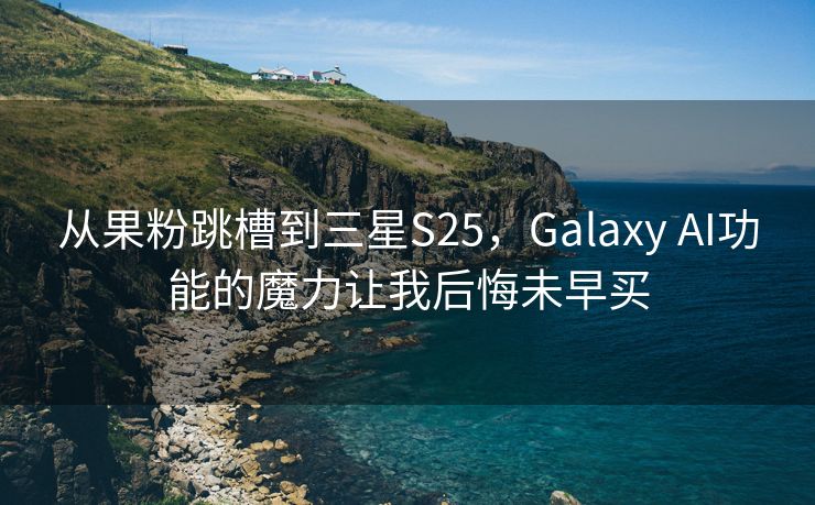 从果粉跳槽到三星S25，Galaxy AI功能的魔力让我后悔未早买