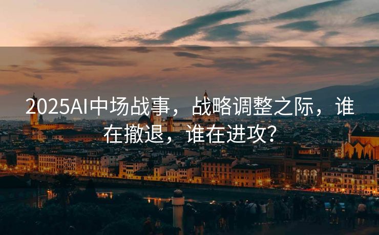 2025AI中场战事，战略调整之际，谁在撤退，谁在进攻？