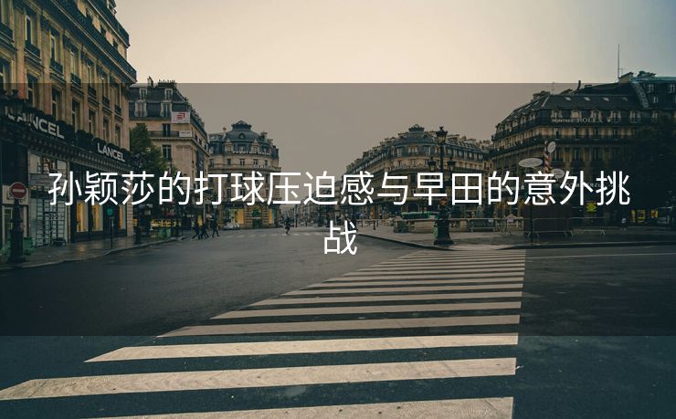 孙颖莎的打球压迫感与早田的意外挑战