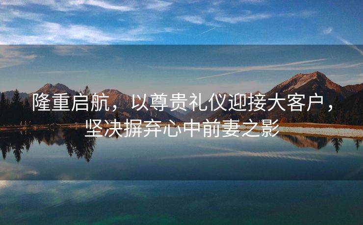 隆重启航，以尊贵礼仪迎接大客户，坚决摒弃心中前妻之影