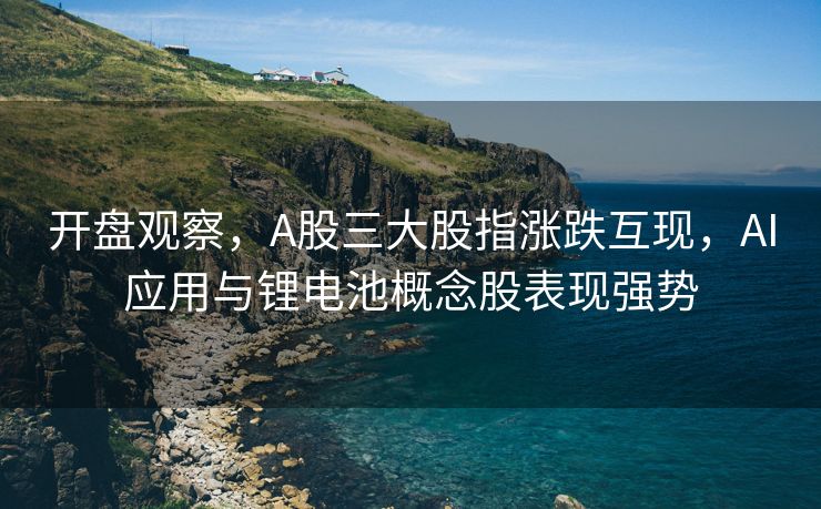 开盘观察，A股三大股指涨跌互现，AI应用与锂电池概念股表现强势