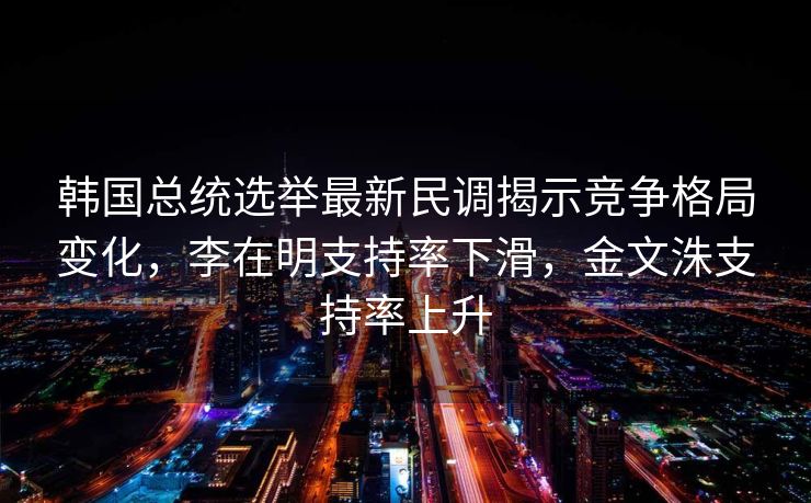 韩国总统选举最新民调揭示竞争格局变化，李在明支持率下滑，金文洙支持率上升
