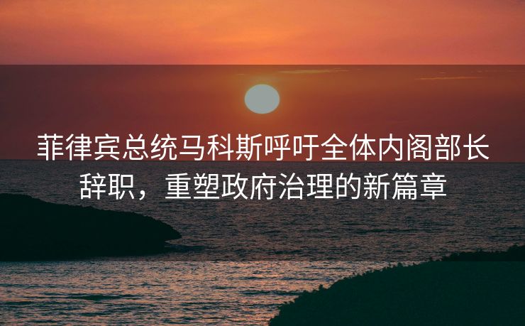 菲律宾总统马科斯呼吁全体内阁部长辞职，重塑政府治理的新篇章
