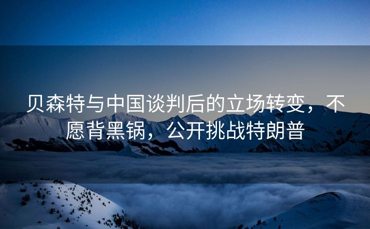 贝森特与中国谈判后的立场转变，不愿背黑锅，公开挑战特朗普