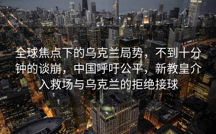 全球焦点下的乌克兰局势，不到十分钟的谈崩，中国呼吁公平，新教皇介入救场与乌克兰的拒绝接球
