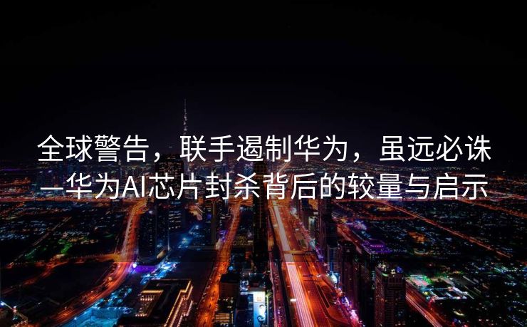 全球警告，联手遏制华为，虽远必诛—华为AI芯片封杀背后的较量与启示