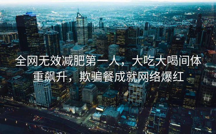 全网无效减肥第一人，大吃大喝间体重飙升，欺骗餐成就网络爆红
