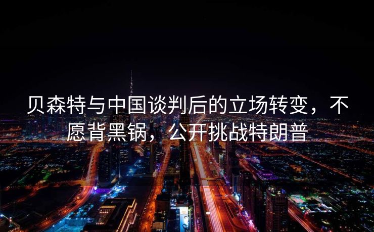 贝森特与中国谈判后的立场转变，不愿背黑锅，公开挑战特朗普
