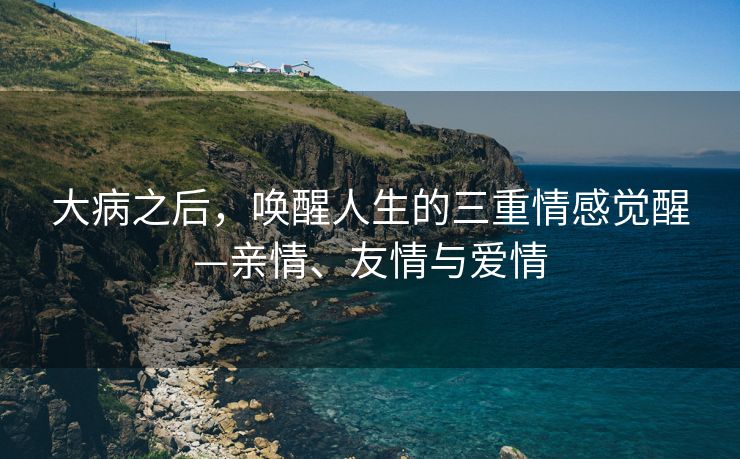 大病之后，唤醒人生的三重情感觉醒—亲情、友情与爱情