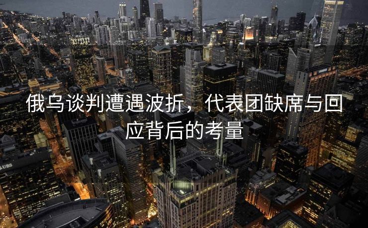 俄乌谈判遭遇波折，代表团缺席与回应背后的考量