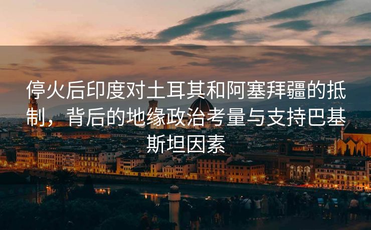 停火后印度对土耳其和阿塞拜疆的抵制，背后的地缘政治考量与支持巴基斯坦因素