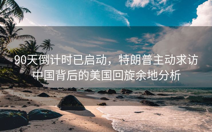 90天倒计时已启动，特朗普主动求访中国背后的美国回旋余地分析