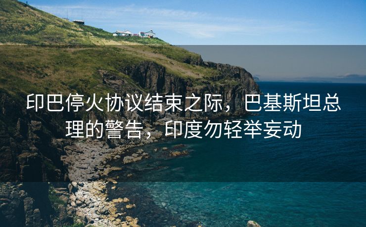 印巴停火协议结束之际，巴基斯坦总理的警告，印度勿轻举妄动