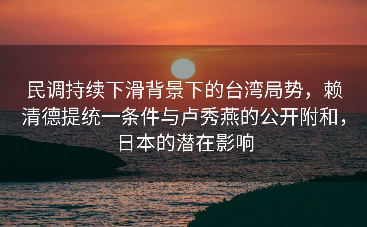 民调持续下滑背景下的台湾局势，赖清德提统一条件与卢秀燕的公开附和，日本的潜在影响