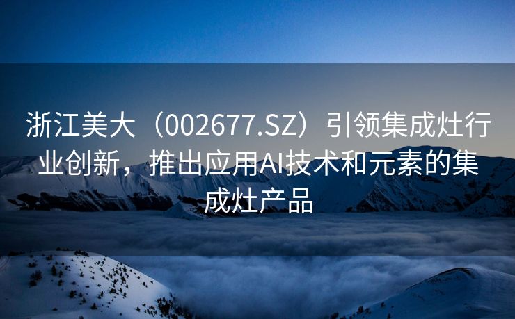 浙江美大（002677.SZ）引领集成灶行业创新，推出应用AI技术和元素的集成灶产品