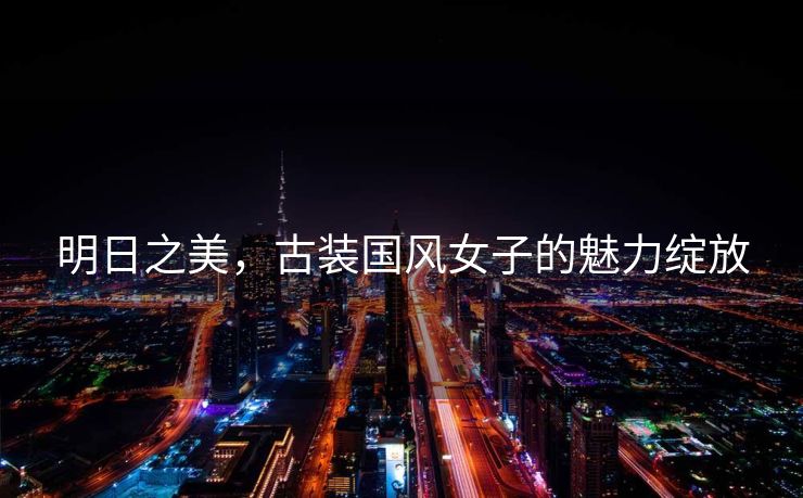 明日之美，古装国风女子的魅力绽放