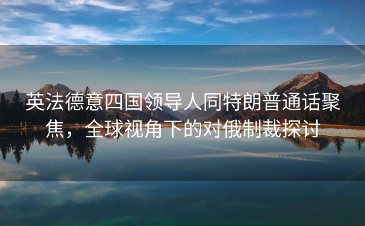 英法德意四国领导人同特朗普通话聚焦，全球视角下的对俄制裁探讨
