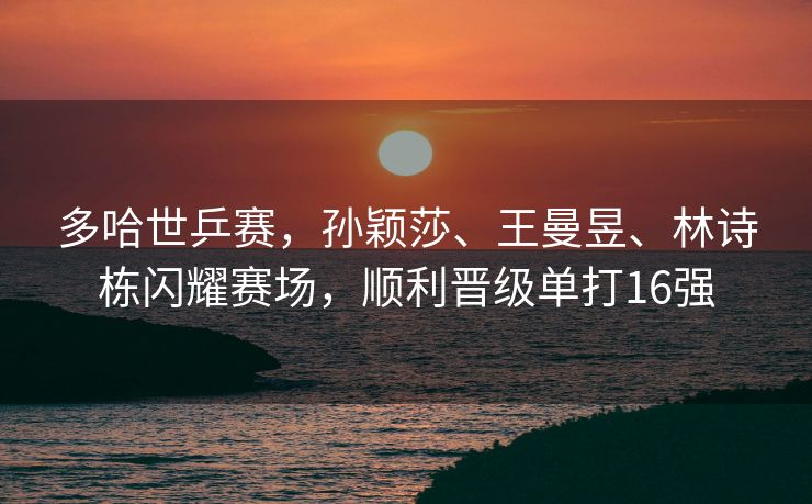 多哈世乒赛，孙颖莎、王曼昱、林诗栋闪耀赛场，顺利晋级单打16强