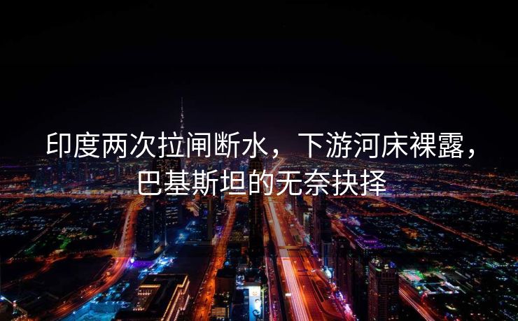 印度两次拉闸断水，下游河床裸露，巴基斯坦的无奈抉择