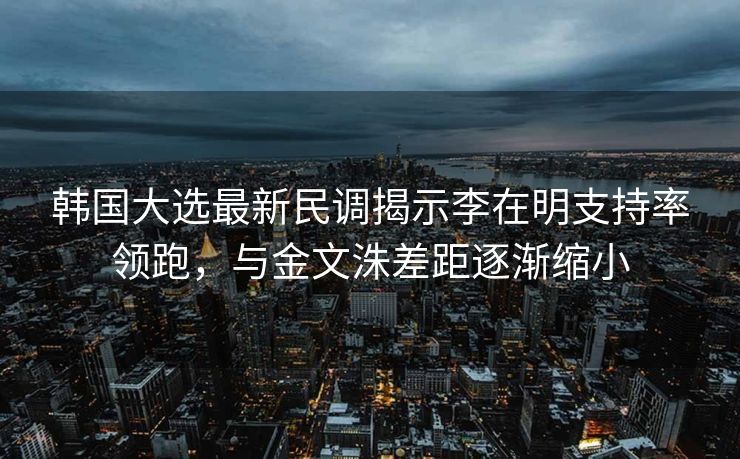 韩国大选最新民调揭示李在明支持率领跑，与金文洙差距逐渐缩小