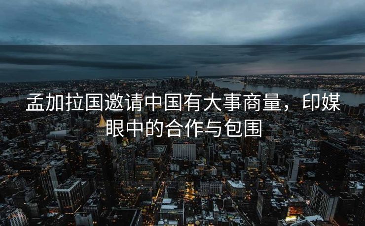 孟加拉国邀请中国有大事商量，印媒眼中的合作与包围