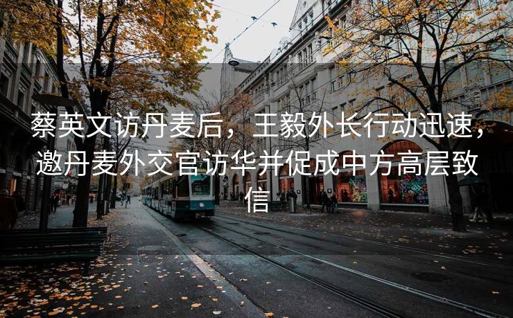 蔡英文访丹麦后，王毅外长行动迅速，邀丹麦外交官访华并促成中方高层致信