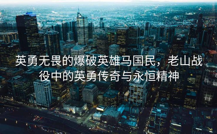 英勇无畏的爆破英雄马国民，老山战役中的英勇传奇与永恒精神