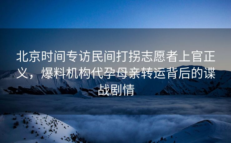 北京时间专访民间打拐志愿者上官正义，爆料机构代孕母亲转运背后的谍战剧情