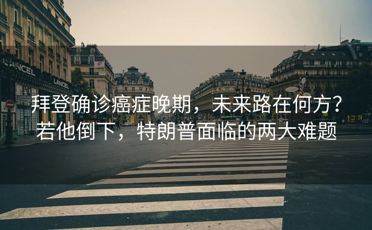 拜登确诊癌症晚期，未来路在何方？若他倒下，特朗普面临的两大难题