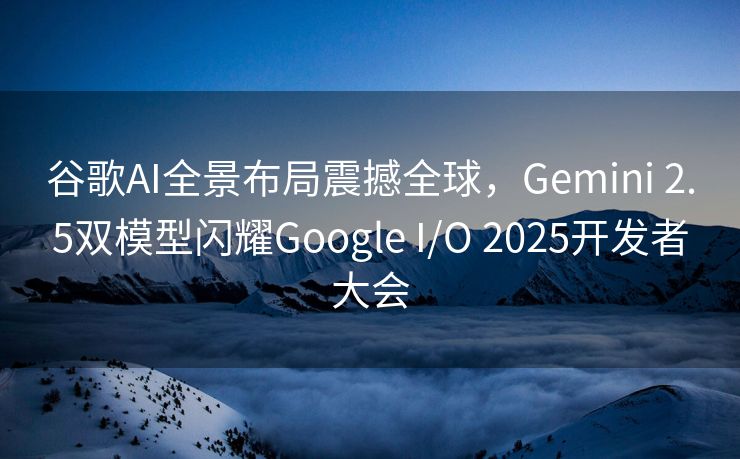 谷歌AI全景布局震撼全球，Gemini 2.5双模型闪耀Google I/O 2025开发者大会