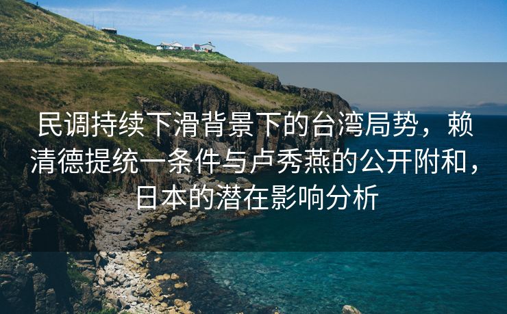 民调持续下滑背景下的台湾局势，赖清德提统一条件与卢秀燕的公开附和，日本的潜在影响分析
