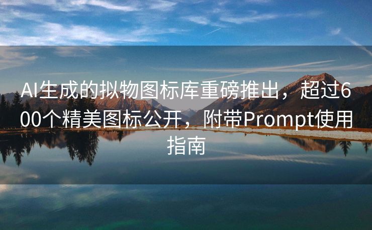 AI生成的拟物图标库重磅推出，超过600个精美图标公开，附带Prompt使用指南
